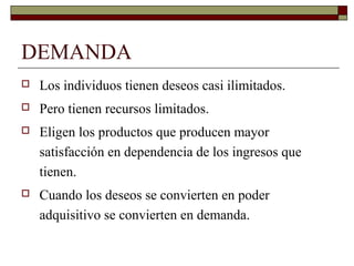 DEMANDA
 Los individuos tienen deseos casi ilimitados.
 Pero tienen recursos limitados.
 Eligen los productos que producen mayor
satisfacción en dependencia de los ingresos que
tienen.
 Cuando los deseos se convierten en poder
adquisitivo se convierten en demanda.
 