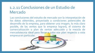 1.2.11 Conclusiones de un Estudio de
Mercado
Las conclusiones del estudio de mercado son la interpretación de
los datos obtenidos, proyectado a condiciones potenciales de
desarrollo de la empresa, para obtener una imagen, lo más claro
posible, de las ventas que la empresa logrará, el sistema de
comercialización o plan de ventas adecuado y la mezcla de
mercadotecnia ideal para llevar a cabo ese plan respecto a esta
empresa en particular.
 
