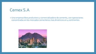 Cemex S.A
• Una empresa libre productora y comercializadora de cemento, con operaciones
concentradas en los mercados cementeros mas dinámicos en 4 continentes
 