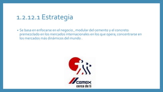 1.2.12.1 Estrategia
• Se basa en enfocarse en el negocio , modular del cemento y el concreto
premezclado en los mercados internacionales en los que opera; concentrarse en
los mercados más dinámicos del mundo .
 