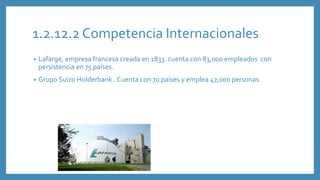 1.2.12.2 Competencia Internacionales
• Lafarge, empresa francesa creada en 1833. cuenta con 83,000 empleados con
persistencia en 75 países.
• Grupo Suizo Holderbank . Cuenta con 70 países y emplea 47,000 personas.
 