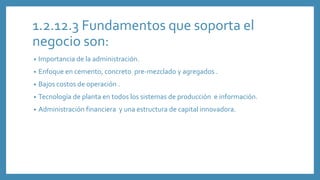 1.2.12.3 Fundamentos que soporta el
negocio son:
• Importancia de la administración.
• Enfoque en cemento, concreto pre-mezclado y agregados .
• Bajos costos de operación .
• Tecnología de planta en todos los sistemas de producción e información.
• Administración financiera y una estructura de capital innovadora.
 