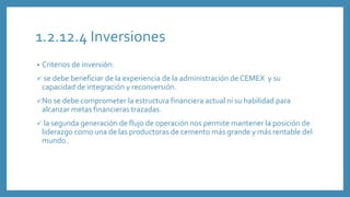 1.2.12.4 Inversiones
• Criterios de inversión:
 se debe beneficiar de la experiencia de la administración de CEMEX y su
capacidad de integración y reconversión.
No se debe comprometer la estructura financiera actual ni su habilidad para
alcanzar metas financieras trazadas.
 la segunda generación de flujo de operación nos permite mantener la posición de
liderazgo como una de las productoras de cemento más grande y más rentable del
mundo .
 