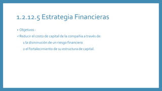 1.2.12.5 Estrategia Financieras
• Objetivos :
Reducir el costo de capital de la compañía a través de:
1 la disminución de un riesgo financiero
2 el fortalecimiento de su estructura de capital.
 