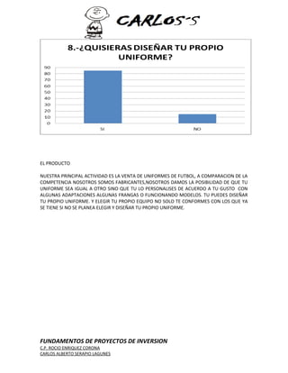 EL PRODUCTO 
NUESTRA PRINCIPAL ACTIVIDAD ES LA VENTA DE UNIFORMES DE FUTBOL, A COMPARACION DE LA 
COMPETENCIA NOSOTROS SOMOS FABRICANTES,NOSOTROS DAMOS LA POSIBILIDAD DE QUE TU 
UNIFORME SEA IGUAL A OTRO SINO QUE TU LO PERSONALISES DE ACUERDO A TU GUSTO CON 
ALGUNAS ADAPTACIONES ALGUNAS FRANGAS O FUNCIONANDO MODELOS. TU PUEDES DISEÑAR 
TU PROPIO UNIFORME. Y ELEGIR TU PROPIO EQUIPO NO SOLO TE CONFORMES CON LOS QUE YA 
SE TIENE SI NO SE PLANEA ELEGIR Y DISEÑAR TU PROPIO UNIFORME. 
FUNDAMENTOS DE PROYECTOS DE INVERSION 
C.P. ROCIO ENRIQUEZ CORONA 
CARLOS ALBERTO SERAPIO LAGUNES 
 
