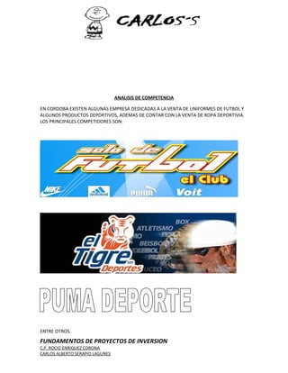 ANALISIS DE COMPETENCIA 
EN CORDOBA EXISTEN ALGUNAS EMPRESA DEDICADAS A LA VENTA DE UNIFORMES DE FUTBOL Y 
ALGUNOS PRODUCTOS DEPORTIVOS, ADEMAS DE CONTAR CON LA VENTA DE ROPA DEPORTIVIA. 
LOS PRINCIPALES COMPETIDORES SON: 
ENTRE OTROS. 
FUNDAMENTOS DE PROYECTOS DE INVERSION 
C.P. ROCIO ENRIQUEZ CORONA 
CARLOS ALBERTO SERAPIO LAGUNES 
 