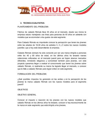 11 
2. TECNICA CUALITATIVA 
PLANTEAMIENTO DEL PROBLEMA 
Fábrica de calzado Rómulo lleva 30 años en el mercado, desde sus inicios la 
empresa estuvo manejando una línea para personas de 40 años en adelante con 
modelos que se acomodan a los gustos de este segmento. 
Para Calzado Rómulo es importante conocer la percepción que tienen los jóvenes 
entre las edades de 16-30 años de estratos 3, 4 y 5 sobre los nuevos modelos 
juveniles que a hoy está desarrollando la empresa. 
Calzado Rómulo siempre ha sido conocido por ser una marca dirigida a personas 
entre los 40 y 80 años de edad, en los últimos años ha lanzado nuevas 
colecciones enfocadas en el mercado juvenil para así lograr abarcar mercados 
diferentes, brindando elegancia y comodidad también para jóvenes, con este 
proyecto queremos llegar a evaluar el conocimiento que tienen los jóvenes sobre 
calzado Rómulo, si realmente su marca ha logrado llegar al mercado, o conocer 
que le falta a calzado Rómulo para lograr entrar en este segmento. 
FORMULACION DEL PROBLEMA 
¿Qué posibles impactos ha generado en las ventas y en la percepción de los 
jóvenes la marca calzado Rómulo con los nuevos modelos para el segmento 
juvenil? 
OBJETIVOS 
OBJETIVO GENERAL 
Conocer el impacto o reacción de los jóvenes con los nuevos modelos que 
calzado Rómulo en los últimos años ha lanzado, conocer si hay reconocimiento de 
la marca en este segmento que está dirigido a los jóvenes. 
 