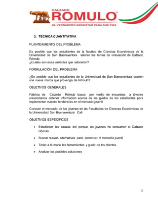 13 
3. TECNICA CUANTITATIVA 
PLANTEAMIENTO DEL PROBLEMA 
Es posible que los estudiantes de la facultad de Ciencias Económicas de la 
Universidad de San Buenaventura valoren los temas de innovación de Calzado 
Rómulo 
¿Cuáles son esas variables que valorarían? 
FORMULACIÓN DEL PROBLEMA 
¿Es posible que los estudiantes de la Universidad de San Buenaventura valoren 
una nueva marca que provenga de Rómulo? 
OBJETIVOS GENERALES 
Fábrica de Calzado Rómulo busca por medio de encuestas a jóvenes 
universitarios obtener información acerca de los gustos de los estudiantes para 
implementar nuevas tendencias en el mercado juvenil. 
Conocer el mercado de los jóvenes en las Facultades de Ciencias Económicas de 
la Universidad San Buenaventura Cali 
OBJETIVOS ESPECÍFICOS 
 Establecer las causas del porque los jóvenes no consumen el Calzado 
Rómulo 
 Buscar nuevas alternativas para promover el mercado juvenil 
 Tener a la mano las herramientas y gusto de los clientes. 
 Analizar las posibles soluciones 
 