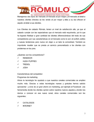 Manejamos dos tipos de mercado el mercado al por mayor y el mercado al detal a 
nuestros clientes directos se les vende al por mayor y ellos a su vez ofrecen el 
zapato al detal a sus clientes. 
Los Clientes de calzado Rómulo, tienen un nivel de satisfacción alto, ya que el 
calzado cumple con las expectativas que el mercado está requiriendo, por lo que 
ha logrado fidelizar a gran cantidad de clientes diferenciándose del resto de sus 
competidores por sus características en el mercado como lo son: el confort, estilos 
y nuevas tendencias pero nunca sin dejar a un lado la comodidad. También es 
importante resaltar que se presta un servicio personalizado a los clientes con 
problemas en los pies. 
3 
¿Quiénes son los competidores? 
 REINDEER 
 HUSH PUPPIES 
 TREBOL 
 JOSH 
Características del competidor: 
Programas de marketing 
Ahora la tecnología ha ayudado a que nuestros canales comerciales se amplíen 
mucho más. Gracias a estas tecnologías nuevas y gratuitas hemos sabido 
aprovechar y sirve de un gran ahorro en marketing, por ejemplo el Facebook una 
herramienta donde los clientes opinen sobre nuestros nuevos zapatos y donde nos 
damos a conocer en ese nuevo canal, otros canales comerciales son los 
siguientes: 
 CATALOGOS 
 INTERNET 
 