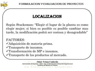 LOCALIZACION
Según Stuckeman: “Elegir el lugar de la planta es como
elegir mujer; si bien es posible es posible cambiar mas
tarde, la modificación podrá ser costosa y desagradable”

FACTORES:
Adquisición de materia prima.
Transporte de insumos.
Transformación de MP e insumos.
Transporte de los productos al mercado.

                                   Odair Triana Calderón
           Administrador de Empresas – UdeC – Esp. en Gerencia para el Desarrollo Organizacional
                                   Estudiante de Maestría en Finanzas
 