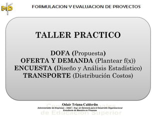 TALLER PRACTICO

        DOFA (Propuesta)
 OFERTA Y DEMANDA (Plantear f(x))
ENCUESTA (Diseño y Análisis Estadístico)
  TRANSPORTE (Distribución Costos)



                               Odair Triana Calderón
       Administrador de Empresas – UdeC – Esp. en Gerencia para el Desarrollo Organizacional
                               Estudiante de Maestría en Finanzas
 