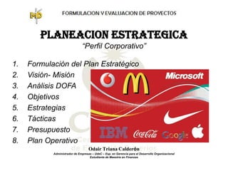 PLANEACION ESTRATEGICA
                                “Perfil Corporativo”

1.   Formulación del Plan Estratégico
2.   Visión- Misión
3.   Análisis DOFA
4.   Objetivos
5.   Estrategias
6.   Tácticas
7.   Presupuesto
8.   Plan Operativo
                                    Odair Triana Calderón
            Administrador de Empresas – UdeC – Esp. en Gerencia para el Desarrollo Organizacional
                                    Estudiante de Maestría en Finanzas
 