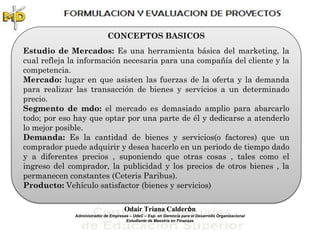 CONCEPTOS BASICOS
Estudio de Mercados: Es una herramienta básica del marketing, la
cual refleja la información necesaria para una compañía del cliente y la
competencia.
Mercado: lugar en que asisten las fuerzas de la oferta y la demanda
para realizar las transacción de bienes y servicios a un determinado
precio.
Segmento de mdo: el mercado es demasiado amplio para abarcarlo
todo; por eso hay que optar por una parte de él y dedicarse a atenderlo
lo mejor posible.
Demanda: Es la cantidad de bienes y servicios(o factores) que un
comprador puede adquirir y desea hacerlo en un periodo de tiempo dado
y a diferentes precios , suponiendo que otras cosas , tales como el
ingreso del comprador, la publicidad y los precios de otros bienes , la
permanecen constantes (Ceteris Paribus).
Producto: Vehículo satisfactor (bienes y servicios)

                                      Odair Triana Calderón
              Administrador de Empresas – UdeC – Esp. en Gerencia para el Desarrollo Organizacional
                                      Estudiante de Maestría en Finanzas
 