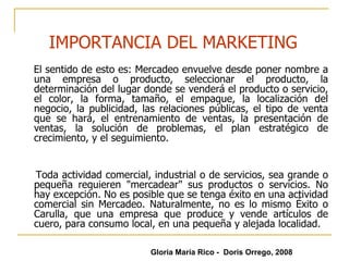 El sentido de esto es: Mercadeo envuelve desde poner nombre a una empresa o producto, seleccionar el producto, la determinación del lugar donde se venderá el producto o servicio, el color, la forma, tamaño, el empaque, la localización del negocio, la publicidad, las relaciones públicas, el tipo de venta que se hará, el entrenamiento de ventas, la presentación de ventas, la solución de problemas, el plan estratégico de crecimiento, y el seguimiento. Toda actividad comercial, industrial o de servicios, sea grande o pequeña requieren "mercadear" sus productos o servicios. No hay excepción. No es posible que se tenga éxito en una actividad comercial sin Mercadeo. Naturalmente, no es lo mismo Éxito o Carulla, que una empresa que produce y vende artículos de cuero, para consumo local, en una pequeña y alejada localidad.  IMPORTANCIA DEL MARKETING Gloria María Rico -  Doris Orrego, 2008 