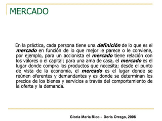 MERCADO En la práctica, cada persona tiene una  definición  de lo que es el  mercado  en función de lo que mejor le parece o le conviene, por ejemplo, para un accionista el  mercado  tiene relación con los valores o el capital; para una ama de casa, el  mercado  es el lugar donde compra los productos que necesita; desde el punto de vista de la economía, el  mercado  es el lugar donde se reúnen oferentes y demandantes y es donde se determinan los precios de los bienes y servicios a través del comportamiento de la oferta y la demanda.  Gloria María Rico -  Doris Orrego, 2008 