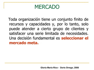 MERCADO Toda organización tiene un conjunto finito de recursos y capacidades y, por lo tanto, solo puede atender a cierto grupo de clientes y satisfacer una serie limitada de necesidades. Una decisión fundamental es  seleccionar el mercado meta. Gloria María Rico -  Doris Orrego, 2008 