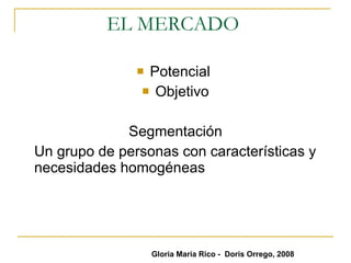 EL MERCADO  Potencial  Objetivo Segmentación Un grupo de personas con características y necesidades homogéneas  Gloria María Rico -  Doris Orrego, 2008 