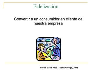 Fidelización  Convertir a un consumidor en cliente de nuestra empresa Gloria María Rico -  Doris Orrego, 2008 
