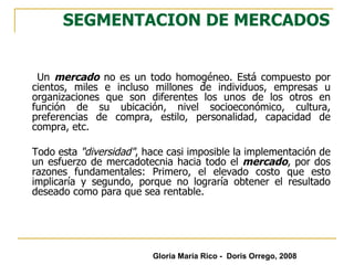 SEGMENTACION DE MERCADOS Un  mercado  no es un todo homogéneo. Está compuesto por cientos, miles e incluso millones de individuos, empresas u organizaciones que son diferentes los unos de los otros en función de su ubicación, nivel socioeconómico, cultura, preferencias de compra, estilo, personalidad, capacidad de compra, etc. Todo esta  "diversidad" , hace casi imposible la implementación de un esfuerzo de mercadotecnia hacia todo el  mercado , por dos razones fundamentales: Primero, el elevado costo que esto implicaría y segundo, porque no lograría obtener el resultado deseado como para que sea rentable. Gloria María Rico -  Doris Orrego, 2008 