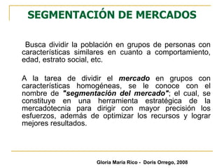 SEGMENTACIÓN DE MERCADOS Busca dividir la población en grupos de personas con características similares en cuanto a comportamiento, edad, estrato social, etc.  A la tarea de dividir el  mercado  en grupos con características homogéneas, se le conoce con el nombre de  "segmentación del mercado" ; el cual, se constituye en una herramienta estratégica de la mercadotecnia para dirigir con mayor precisión los esfuerzos, además de optimizar los recursos y lograr mejores resultados. Gloria María Rico -  Doris Orrego, 2008 