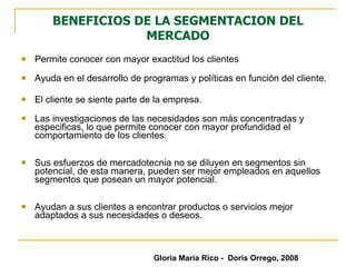 BENEFICIOS DE LA SEGMENTACION DEL MERCADO Permite conocer con mayor exactitud los clientes Ayuda en el desarrollo de programas y políticas en función del cliente. El cliente se siente parte de la empresa. Las investigaciones de las necesidades son más concentradas y especificas, lo que permite conocer con mayor profundidad el comportamiento de los clientes. Sus esfuerzos de mercadotecnia no se diluyen en segmentos sin potencial, de esta manera, pueden ser mejor empleados en aquellos segmentos que posean un mayor potencial.  Ayudan a sus clientes a encontrar productos o servicios mejor adaptados a sus necesidades o deseos. Gloria María Rico -  Doris Orrego, 2008 