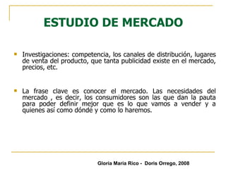 ESTUDIO DE MERCADO Investigaciones: competencia, los canales de distribución, lugares de venta del producto, que tanta publicidad existe en el mercado, precios, etc. La frase clave es conocer el mercado. Las necesidades del mercado , es decir, los consumidores son las que dan la pauta para poder definir mejor que es lo que vamos a vender y a quienes así como dónde y como lo haremos. Gloria María Rico -  Doris Orrego, 2008 