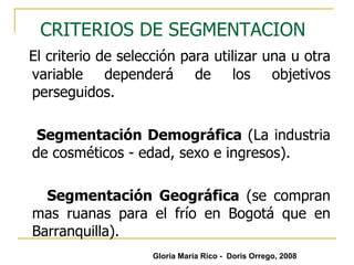 CRITERIOS DE SEGMENTACION   El criterio de selección para utilizar una u otra variable dependerá de los objetivos perseguidos.  Segmentación Demográfica  (La industria de cosméticos - edad, sexo e ingresos). Segmentación Geográfica  (se compran mas ruanas para el frío en Bogotá que en Barranquilla). Gloria María Rico -  Doris Orrego, 2008 