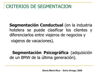 CRITERIOS DE SEGMENTACION Segmentación Conductual  (en la industria hotelera se puede clasificar los clientes y diferenciarlos entre viajeros de negocios y  viajeros de vacaciones). Segmentación Psicográfica  (adquisición de un BMW de la última generación). Gloria María Rico -  Doris Orrego, 2008 