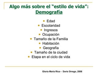 Algo más sobre el “estilo de vida”:  Demografía Edad Escolaridad Ingresos Ocupación Tamaño de la Familia Habitación Geografía Tamaño de la ciudad Etapa en el ciclo de vida Gloria María Rico -  Doris Orrego, 2008 