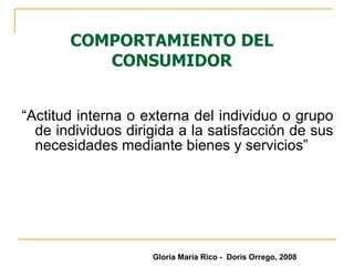 COMPORTAMIENTO DEL CONSUMIDOR “ Actitud interna o externa del individuo o grupo de individuos dirigida a la satisfacción de sus necesidades mediante bienes y servicios” Gloria María Rico -  Doris Orrego, 2008 
