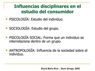 Influencias disciplinares en el estudio del consumidor PSICOLOGÍA: Estudio del individuo. SOCIOLOGÍA: Estudio del grupo. PSICOLOGÍA SOCIAL: Forma que un individuo se interrelaciona dentro de un grupo. ANTROPOLOGÍA: Influencia de la sociedad sobre el individuo. Gloria María Rico -  Doris Orrego, 2008 