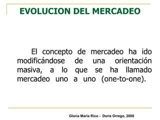 EVOLUCION DEL MERCADEO El concepto de mercadeo ha ido modificándose de una orientación masiva, a lo que se ha llamado mercadeo uno a uno (one-to-one).  Gloria María Rico -  Doris Orrego, 2008 