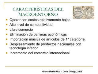 CARACTERÍSTICAS DEL MACROENTORNO Operar con costos relativamente bajos Alto nivel de competitividad Libre comercio  Eliminación de barreras económicas  Importación masiva de artículos de 1ª categoría. Desplazamiento de productos nacionales con tecnología inferior Incremento del comercio internacional Gloria María Rico -  Doris Orrego, 2008 