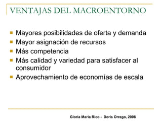VENTAJAS DEL MACROENTORNO Mayores posibilidades de oferta y demanda  Mayor asignación de recursos  Más competencia  Más calidad y variedad para satisfacer al consumidor Aprovechamiento de economías de escala Gloria María Rico -  Doris Orrego, 2008 