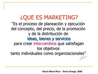 ¿QUE ES MARKETING? “ Es el proceso de planeación y ejecución  del concepto, del precio, de la promoción  y de la distribución de   ideas, bienes y servicios para crear  intercambios   que satisfagan los objetivos  tanto individuales como organizacionales”  Gloria María Rico -  Doris Orrego, 2008 