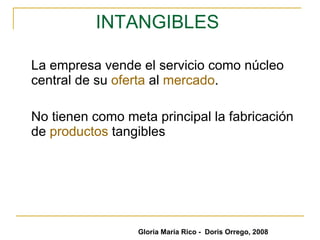 INTANGIBLES  La empresa vende el servicio como núcleo central de su  oferta  al  mercado .  No tienen como meta principal la fabricación de  productos  tangibles  Gloria María Rico -  Doris Orrego, 2008 