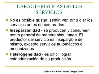 CARACTERÍSTICAS DE LOS SERVICIOS  No es posible gustar, sentir, ver, oír u oler los servicios antes de comprarlos. Inseparabilidad  - se producen y consumen por lo general de manera simultánea. El productor del servicio es inseparable del mismo, excepto servicios automáticos o mecanizados Heterogeneidad  - es difícil lograr estandarización de su producción.  Gloria María Rico -  Doris Orrego, 2008 