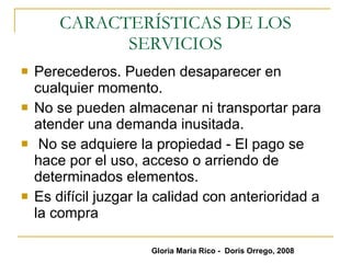 CARACTERÍSTICAS DE LOS SERVICIOS Perecederos. Pueden desaparecer en cualquier momento. No se pueden almacenar ni transportar para atender una demanda inusitada.  No se adquiere la propiedad - El pago se hace por el uso, acceso o arriendo de determinados elementos. Es difícil juzgar la calidad con anterioridad a la compra Gloria María Rico -  Doris Orrego, 2008 