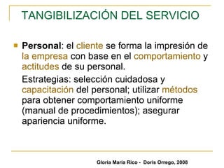 TANGIBILIZACIÓN DEL SERVICIO   Personal : el  cliente  se forma la impresión de  la empresa  con base en el  comportamiento  y  actitudes  de su personal.  Estrategias: selección cuidadosa y  capacitación  del personal; utilizar  métodos  para obtener comportamiento uniforme (manual de procedimientos); asegurar apariencia uniforme. Gloria María Rico -  Doris Orrego, 2008 