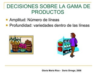DECISIONES SOBRE LA GAMA DE PRODUCTOS  Amplitud: Número de líneas  Profundidad: variedades dentro de las líneas  Gloria María Rico -  Doris Orrego, 2008 