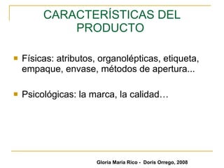 CARACTERÍSTICAS DEL PRODUCTO  Físicas: atributos, organolépticas, etiqueta, empaque, envase, métodos de apertura... Psicológicas: la marca, la calidad… Gloria María Rico -  Doris Orrego, 2008 