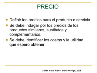 PRECIO   Definir los precios para el producto o servicio Se debe indagar por los precios de los productos similares, sustitutos y complementarios. Se debe identificar los costos y la utilidad que espero obtener Gloria María Rico -  Doris Orrego, 2008 