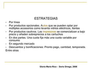 EL PRECIO Valor monetario del producto + el tiempo y el esfuerzo para adquirirlo.  Al valor pagado le damos el nombre de precio. Y para ello se utiliza la moneda (pesos colombianos)   ESTRATEGIAS - Por línea - Por productos opcionales. A utos  que se pueden optar por múltiples accesorios como levanta vidrios eléctricos, llantas  -  Por productos cautivos. Las  impresoras  se comercializan a bajo precio y añaden sobreprecios a los cartuchos  - En dos partes. Una cuota fija más una cuota variable por consumo  - En segundo mercado - Descuentos y bonificaciones: Pronto pago, cantidad, temporada. Entre otras Gloria María Rico -  Doris Orrego, 2008 