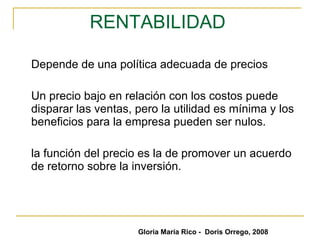 RENTABILIDAD   Depende de una política adecuada de precios Un precio bajo en relación con los costos puede disparar las ventas, pero la utilidad es mínima y los beneficios para la empresa pueden ser nulos. la función del precio es la de promover un acuerdo de retorno sobre la inversión.  Gloria María Rico -  Doris Orrego, 2008 