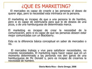 ¿QUE ES MARKETING? El mercadeo es capaz de crearle a las personas el deseo de querer algo, pero la necesidad esta intrínseca en la persona. El marketing es incapaz de que a una persona le de hambre, pero si es capaz de estimularla para que le de deseos de una pizza, o de una hamburguesa de determinada marca. El marketing es incapaz de crear la necesidad de la comunicación, pero sí es capaz de que las personas deseen estar mejor comunicadas con un Blackberry. Esta es la diferencia básica conceptual en saber de mercadeo o no. El mercadeo trabaja y vive para satisfacer necesidades, no creando necesidades. El marketing logra hacer capaz que en un momento determinado a las personas nos den ganas de una hamburguesa de Mc Donald´s, pero es incapaz de crearnos la necesidad de hambre.  Gloria María Rico – Doris Orrego, 2008 