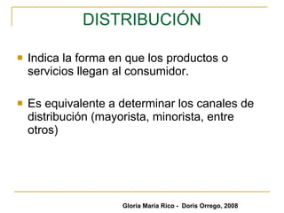 DISTRIBUCIÓN Indica la forma en que los productos o servicios llegan al consumidor. Es equivalente a determinar los canales de distribución (mayorista, minorista, entre otros) Gloria María Rico -  Doris Orrego, 2008 