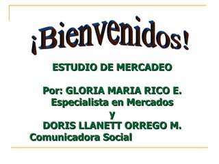 ¡Bienvenidos! ESTUDIO DE MERCADEO  Por: GLORIA MARIA RICO E.  Especialista en Mercados  y  DORIS LLANETT ORREGO M.  Comunicadora Social  
