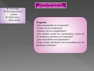 COMO ANALIZAR EL
ESTUDIO DE MERCADO
 Encuestas
 Investigación en
terreno.
 Entrevista u
observación
Preguntas.
¿Que esta pasando en el mercado?
¿Cuales son las tendencias?
¿Quienes son los competidores?
¿Que opinión tienen los consumidores acerca de
los productos presentes en el mercado?
¿Que necesidades son importantes?
¿Están siendo satisfechas esas necesidades por los
productos existentes?
 