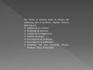 Por ultimo se necesita medir la eficacia del
marketing para el producto. Algunas técnicas
para esto son:
 Análisis de los clientes
 Modelado de opciones
 Análisis de la competencia
 Análisis de riesgo
 Investigación de productos
 Investigación de publicidad
 Modelado del mix comercial (Precio,
Producto, Plaza, Publicidad)
 
