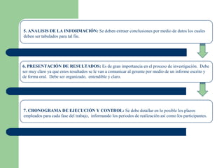 5. ANALISIS DE LA INFORMACIÓN: Se deben extraer conclusiones por medio de datos los cuales
deben ser tabulados para tal fin.
6. PRESENTACIÓN DE RESULTADOS: Es de gran importancia en el proceso de investigación. Debe
ser muy claro ya que estos resultados se le van a comunicar al gerente por medio de un informe escrito y
de forma oral. Debe ser organizado, entendible y claro.
7. CRONOGRAMA DE EJECUCIÓN Y CONTROL: Se debe detallar en lo posible los plazos
empleados para cada fase del trabajo, informando los periodos de realización así como los participantes.
 